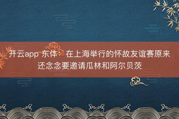 开云app 东体：在上海举行的怀故友谊赛原来还念念要邀请瓜林和阿尔贝茨