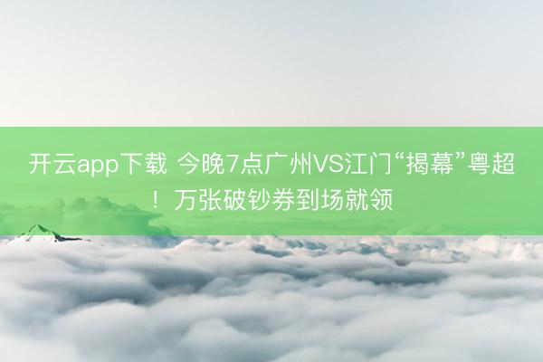 开云app下载 今晚7点广州VS江门“揭幕”粤超！万张破钞券到场就领