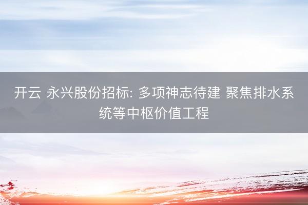 开云 永兴股份招标: 多项神志待建 聚焦排水系统等中枢价值工程