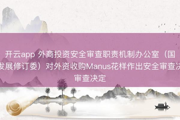 开云app 外商投资安全审查职责机制办公室（国度发展修订委）对外资收购Manus花样作出安全审查决定