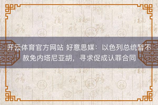 开云体育官方网站 好意思媒：以色列总统暂不赦免内塔尼亚胡，寻求促成认罪合同
