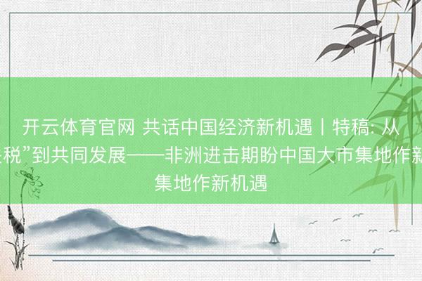 开云体育官网 共话中国经济新机遇丨特稿: 从“零关税”到共同发展——非洲进击期盼中国大市集地作新机遇