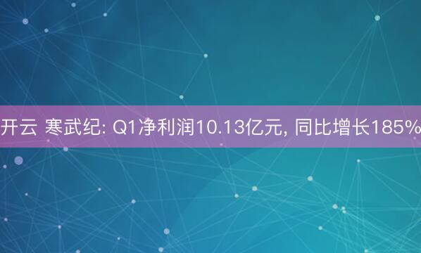 开云 寒武纪: Q1净利润10.13亿元， 同比增长185%