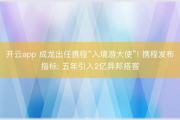 开云app 成龙出任携程“入境游大使”! 携程发布指标: 五年引入2亿异邦搭客