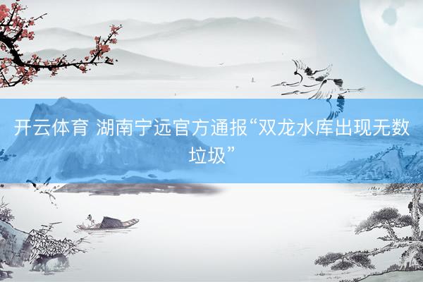 开云体育 湖南宁远官方通报“双龙水库出现无数垃圾”