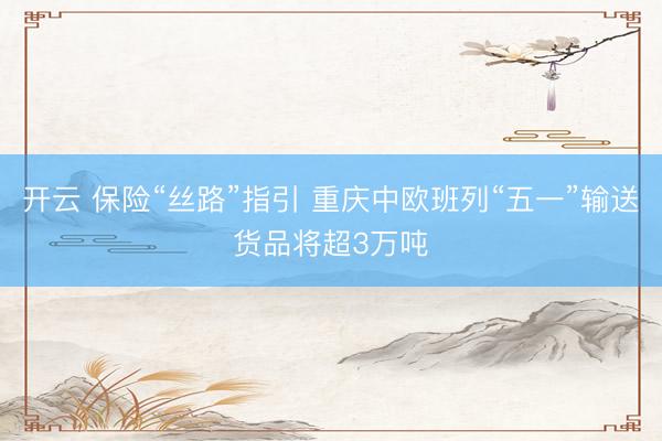 开云 保险“丝路”指引 重庆中欧班列“五一”输送货品将超3万吨