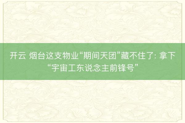开云 烟台这支物业“期间天团”藏不住了: 拿下“宇宙工东说念主前锋号”