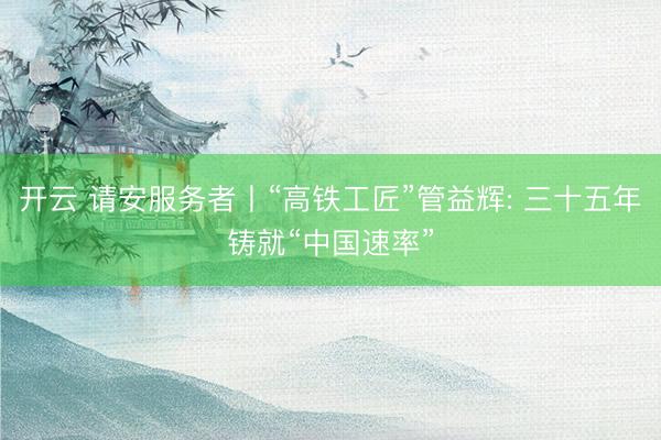开云 请安服务者丨“高铁工匠”管益辉: 三十五年铸就“中国速率”