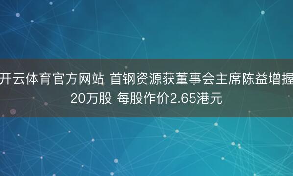 开云体育官方网站 首钢资源获董事会主席陈益增握20万股 每股作价2.65港元