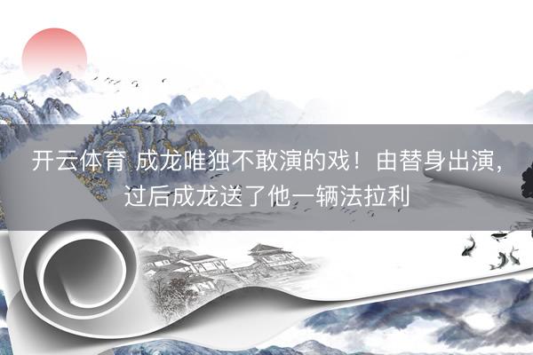 开云体育 成龙唯独不敢演的戏！由替身出演，过后成龙送了他一辆法拉利