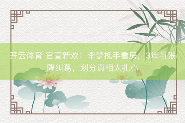 开云体育 官宣新欢！李梦挽手看房，3年与张隆纠葛，划分真相太扎心