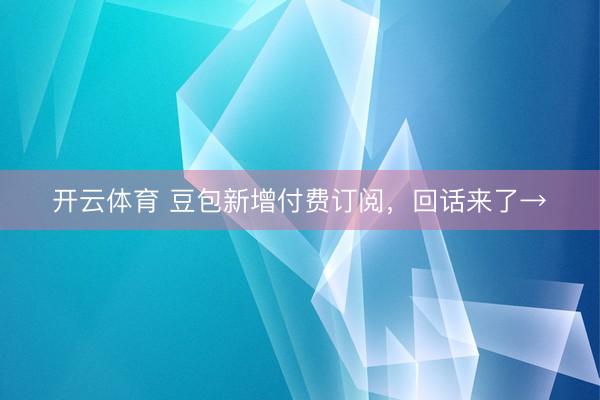 开云体育 豆包新增付费订阅，回话来了→