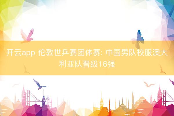 开云app 伦敦世乒赛团体赛: 中国男队校服澳大利亚队晋级16强
