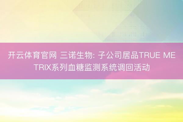 开云体育官网 三诺生物: 子公司居品TRUE METRIX系列血糖监测系统调回活动