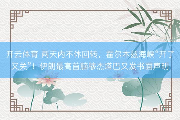 开云体育 两天内不休回转，霍尔木兹海峡“开了又关”！伊朗最高首脑穆杰塔巴又发书面声明