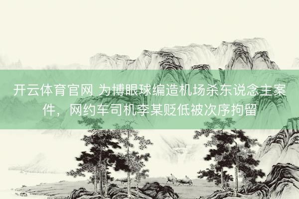 开云体育官网 为博眼球编造机场杀东说念主案件，网约车司机李某贬低被次序拘留