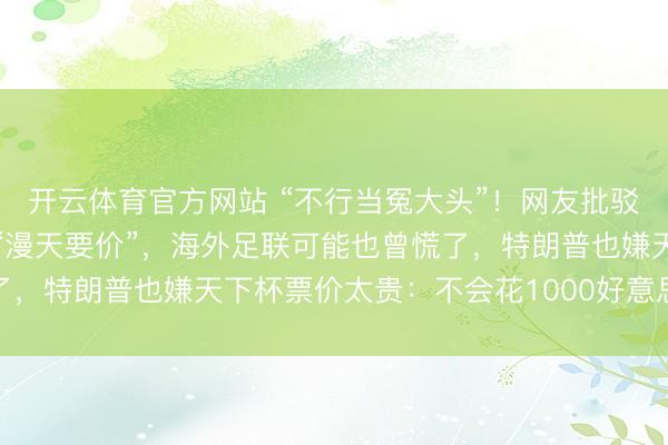 开云体育官方网站 “不行当冤大头”！网友批驳获数万点赞，中国拒却“漫天要价”，海外足联可能也曾慌了，特朗普也嫌天下杯票价太贵：不会花1000好意思元看比赛