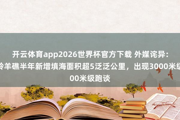 开云体育app2026世界杯官方下载 外媒诧异：南海羚羊礁半年新增填海面积超5泛泛公里，出现3000米级跑谈
