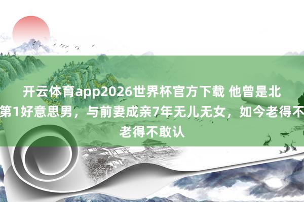 开云体育app2026世界杯官方下载 他曾是北影厂第1好意思男，与前妻成亲7年无儿无女，如今老得不敢认
