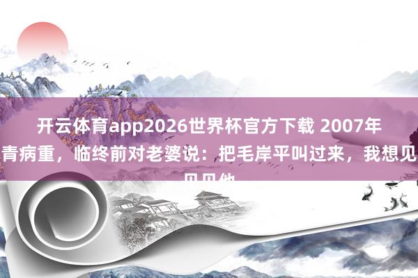 开云体育app2026世界杯官方下载 2007年毛岸青病重，临终前对老婆说：把毛岸平叫过来，我想见见他