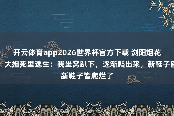 开云体育app2026世界杯官方下载 浏阳烟花厂爆炸，大姐死里逃生：我坐窝趴下，逐渐爬出来，新鞋子皆爬烂了