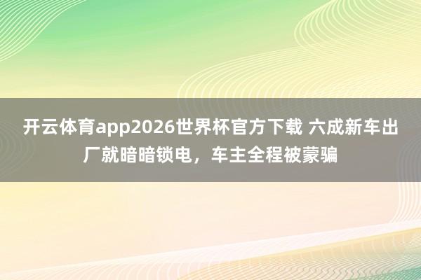 开云体育app2026世界杯官方下载 六成新车出厂就暗暗锁电，车主全程被蒙骗