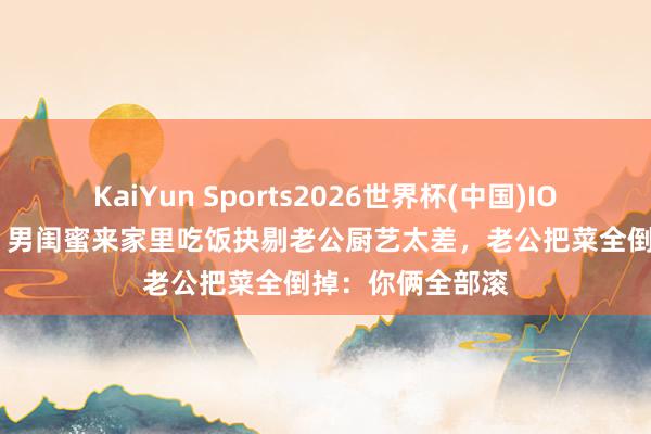 KaiYun Sports2026世界杯(中国)IOS/安卓官方下载 男闺蜜来家里吃饭抉剔老公厨艺太差，老公把菜全倒掉：你俩全部滚