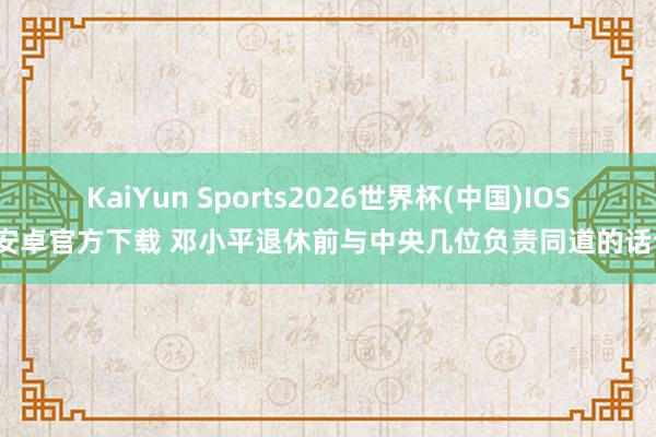 KaiYun Sports2026世界杯(中国)IOS/安卓官方下载 邓小平退休前与中央几位负责同道的话语