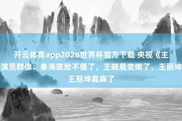 开云体育app2026世界杯官方下载 央视《主角》女演员群像：秦海璐脸不僵了，王晓晨变嫩了，王丽坤赢麻了