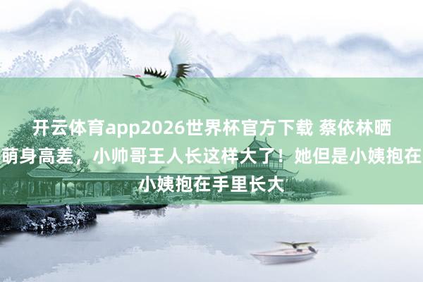 开云体育app2026世界杯官方下载 蔡依林晒和外甥最萌身高差，小帅哥王人长这样大了！她但是小姨抱在手里长大