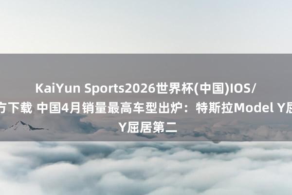 KaiYun Sports2026世界杯(中国)IOS/安卓官方下载 中国4月销量最高车型出炉：特斯拉Model Y屈居第二