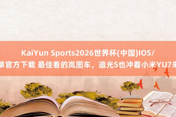 KaiYun Sports2026世界杯(中国)IOS/安卓官方下载 最佳看的岚图车，追光S也冲着小米YU7来了