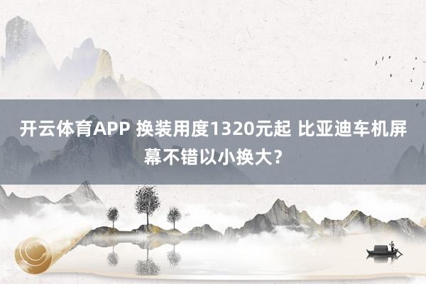 开云体育APP 换装用度1320元起 比亚迪车机屏幕不错以小换大？