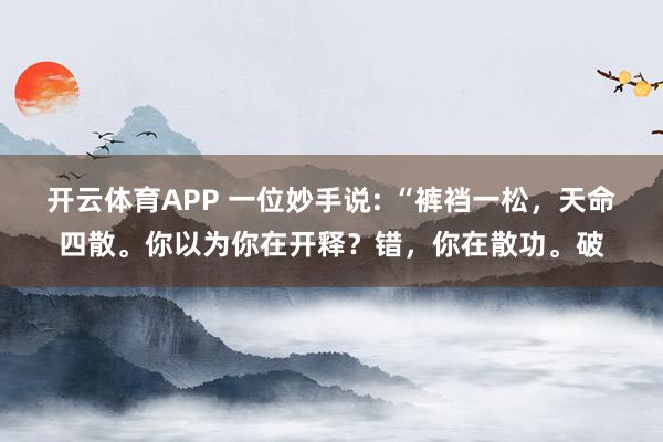 开云体育APP 一位妙手说: “裤裆一松，天命四散。你以为你在开释？错，你在散功。破
