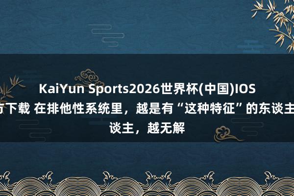 KaiYun Sports2026世界杯(中国)IOS/安卓官方下载 在排他性系统里，越是有“这种特征”的东谈主，越无解