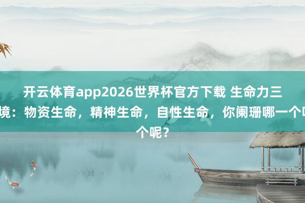 开云体育app2026世界杯官方下载 生命力三意境：物资生命，精神生命，自性生命，你阑珊哪一个呢？