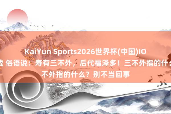 KaiYun Sports2026世界杯(中国)IOS/安卓官方下载 俗语说：寿有三不外，后代福泽多！三不外指的什么？别不当回事