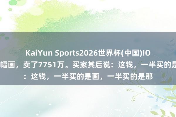 KaiYun Sports2026世界杯(中国)IOS/安卓官方下载 一幅画，卖了7751万。买家其后说：这钱，一半买的是画，一半买的是那