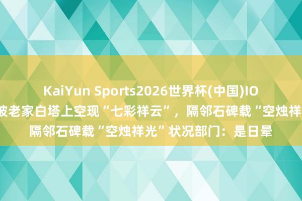 KaiYun Sports2026世界杯(中国)IOS/安卓官方下载 苏东坡老家白塔上空现“七彩祥云”，隔邻石碑载“空烛祥光”状况部门：是日晕