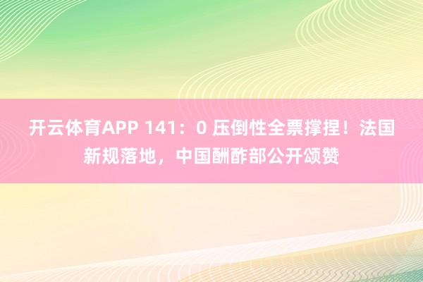 开云体育APP 141：0 压倒性全票撑捏！法国新规落地，中国酬酢部公开颂赞