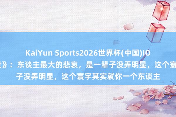 KaiYun Sports2026世界杯(中国)IOS/安卓官方下载 《在世》：东谈主最大的悲哀，是一辈子没弄明显，这个寰宇其实就你一个东谈主