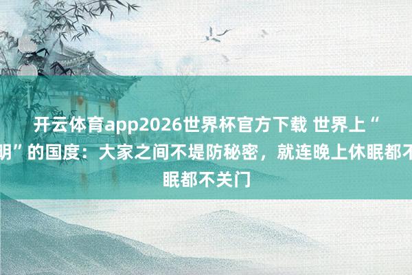 开云体育app2026世界杯官方下载 世界上“最透明”的国度：大家之间不堤防秘密，就连晚上休眠都不关门