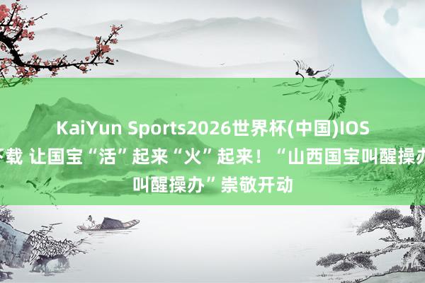 KaiYun Sports2026世界杯(中国)IOS/安卓官方下载 让国宝“活”起来“火”起来！“山西国宝叫醒操办”崇敬开动