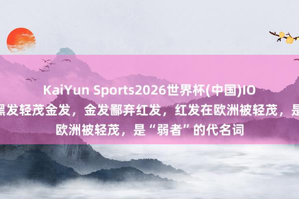 KaiYun Sports2026世界杯(中国)IOS/安卓官方下载 黑发轻茂金发，金发鄙弃红发，红发在欧洲被轻茂，是“弱者”的代名词