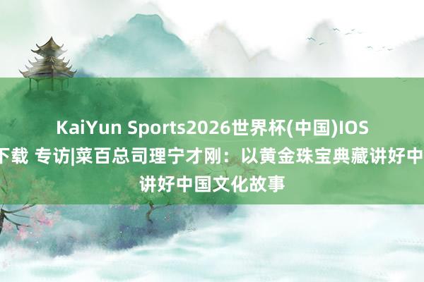 KaiYun Sports2026世界杯(中国)IOS/安卓官方下载 专访|菜百总司理宁才刚：以黄金珠宝典藏讲好中国文化故事