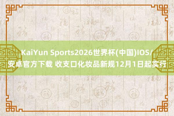 KaiYun Sports2026世界杯(中国)IOS/安卓官方下载 收支口化妆品新规12月1日起实行
