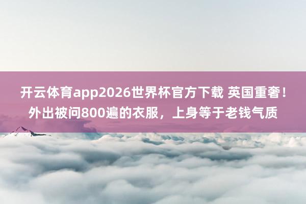 开云体育app2026世界杯官方下载 英国重奢!外出被问800遍的衣服,上身等于老钱气质