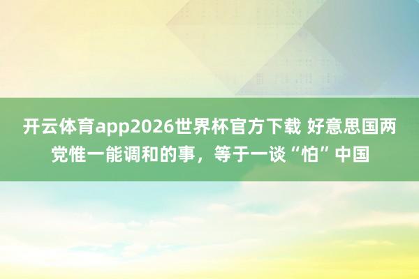 开云体育app2026世界杯官方下载 好意思国两党惟一能调和的事，等于一谈“怕”中国