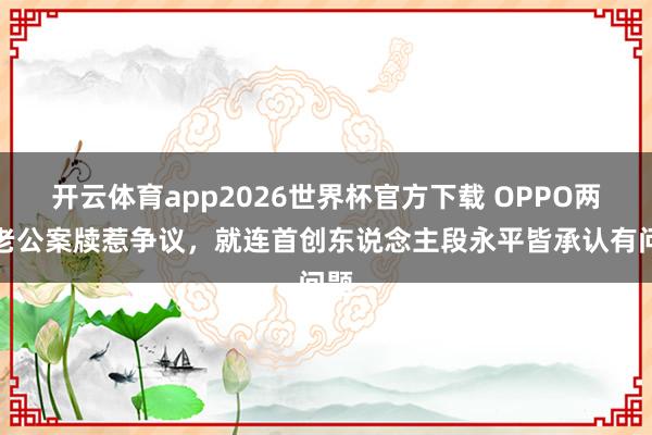 开云体育app2026世界杯官方下载 OPPO两个老公案牍惹争议，就连首创东说念主段永平皆承认有问题