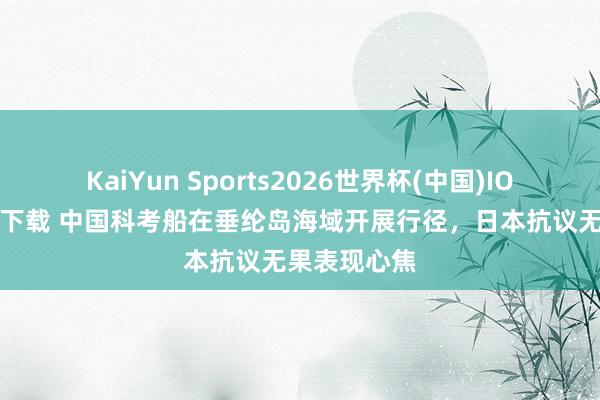 KaiYun Sports2026世界杯(中国)IOS/安卓官方下载 中国科考船在垂纶岛海域开展行径，日本抗议无果表现心焦